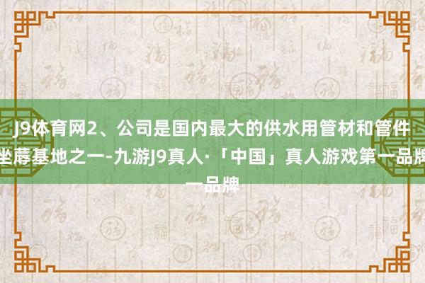 J9体育网2、公司是国内最大的供水用管材和管件坐蓐基地之一-九游J9真人·「中国」真人游戏第一品牌