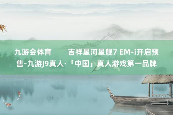 九游会体育        吉祥星河星舰7 EM-i开启预售-九游J9真人·「中国」真人游戏第一品牌