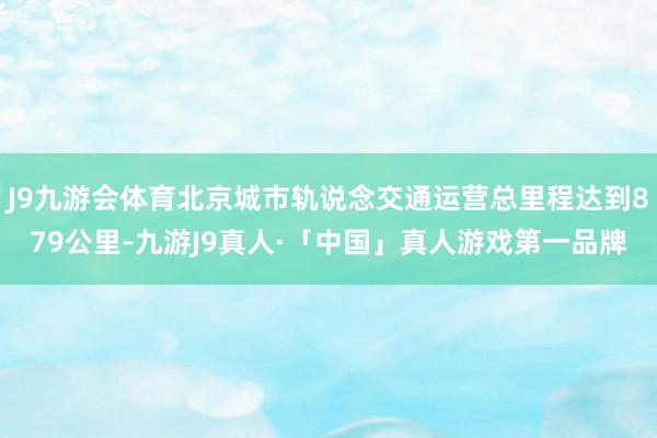 J9九游会体育北京城市轨说念交通运营总里程达到879公里-九游J9真人·「中国」真人游戏第一品牌