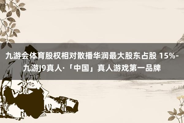 九游会体育股权相对散播华润最大股东占股 15%-九游J9真人·「中国」真人游戏第一品牌