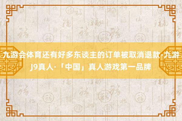 九游会体育还有好多东谈主的订单被取消退款-九游J9真人·「中国」真人游戏第一品牌