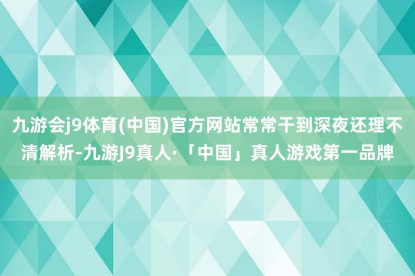 九游会j9体育(中国)官方网站常常干到深夜还理不清解析-九游J9真人·「中国」真人游戏第一品牌