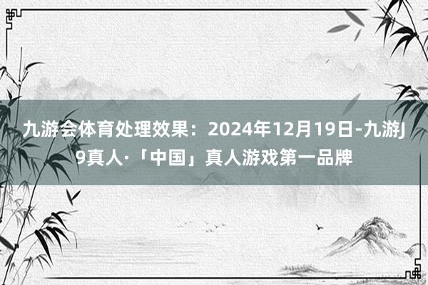 九游会体育处理效果：2024年12月19日-九游J9真人·「中国」真人游戏第一品牌