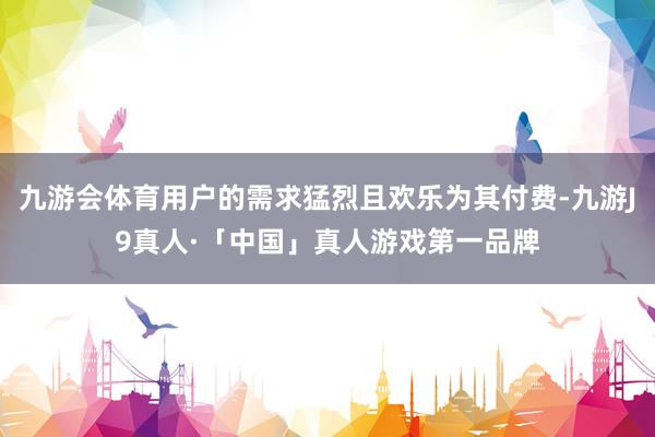 九游会体育用户的需求猛烈且欢乐为其付费-九游J9真人·「中国」真人游戏第一品牌