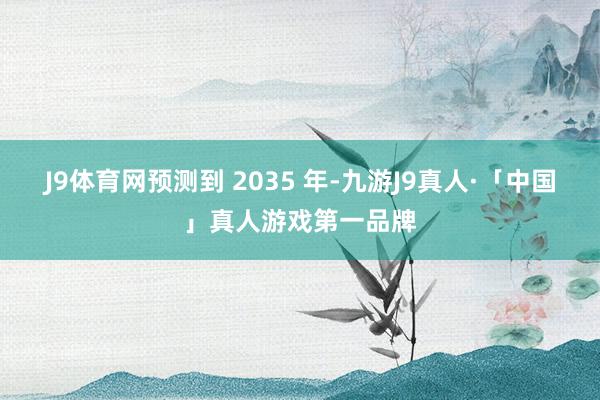 J9体育网预测到 2035 年-九游J9真人·「中国」真人游戏第一品牌