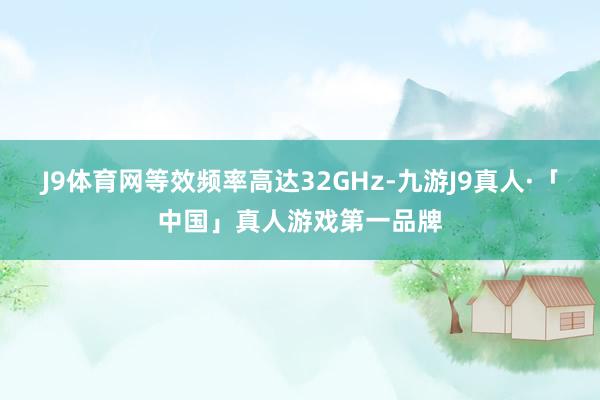 J9体育网等效频率高达32GHz-九游J9真人·「中国」真人游戏第一品牌