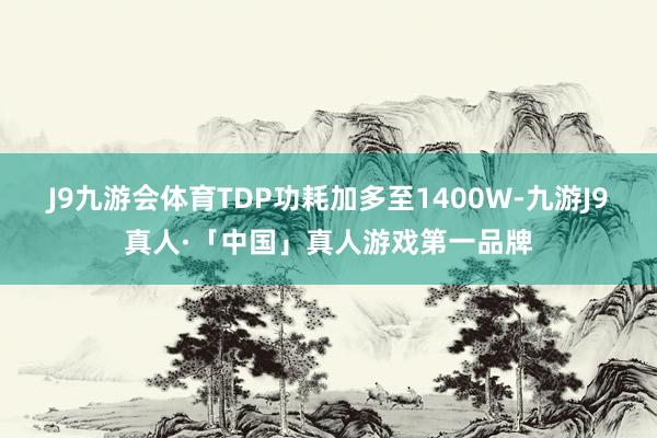 J9九游会体育TDP功耗加多至1400W-九游J9真人·「中国」真人游戏第一品牌