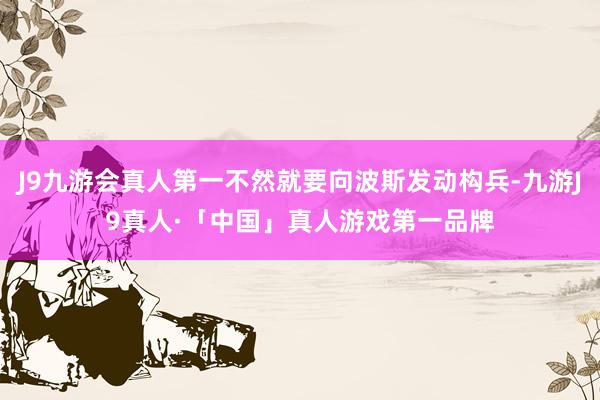 J9九游会真人第一不然就要向波斯发动构兵-九游J9真人·「中国」真人游戏第一品牌