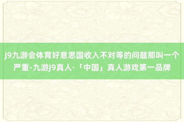 J9九游会体育好意思国收入不对等的问题那叫一个严重-九游J9真人·「中国」真人游戏第一品牌