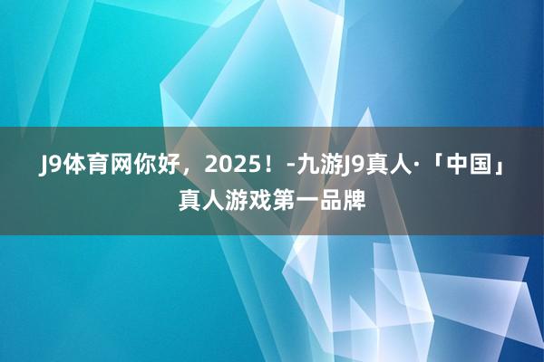 J9体育网你好，2025！-九游J9真人·「中国」真人游戏第一品牌