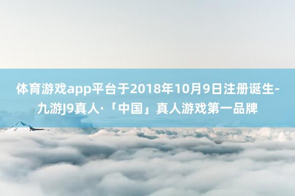 体育游戏app平台于2018年10月9日注册诞生-九游J9真人·「中国」真人游戏第一品牌