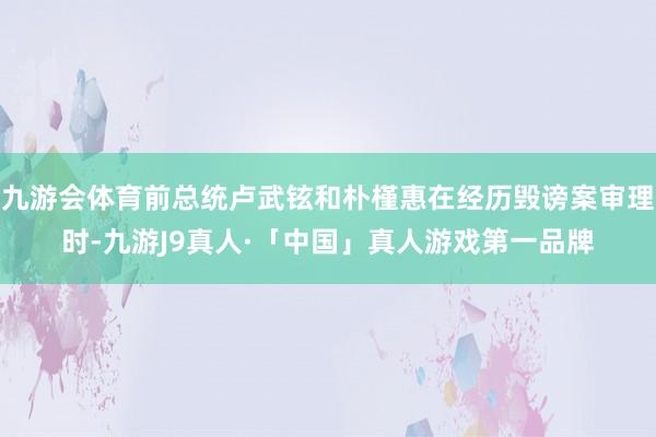 九游会体育前总统卢武铉和朴槿惠在经历毁谤案审理时-九游J9真人·「中国」真人游戏第一品牌