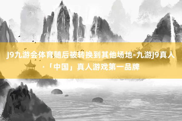 J9九游会体育随后被转换到其他场地-九游J9真人·「中国」真人游戏第一品牌