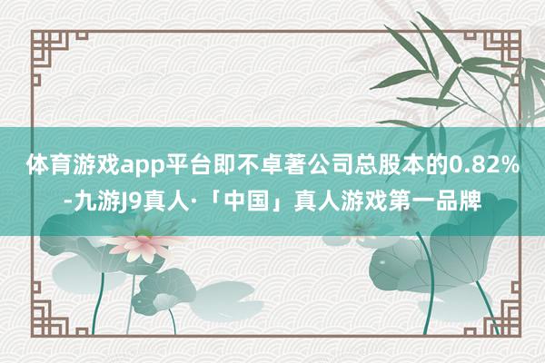 体育游戏app平台即不卓著公司总股本的0.82%-九游J9真人·「中国」真人游戏第一品牌