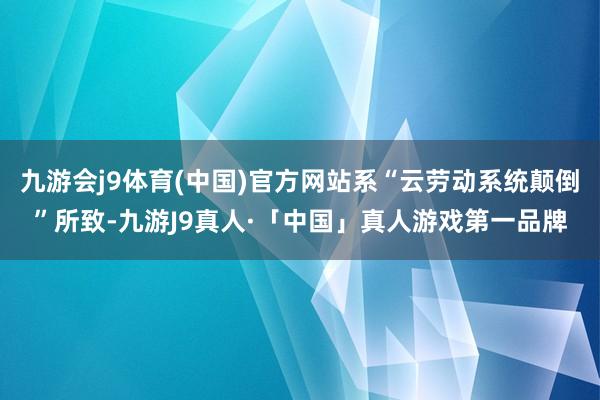 九游会j9体育(中国)官方网站系“云劳动系统颠倒”所致-九游J9真人·「中国」真人游戏第一品牌