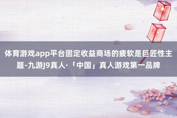 体育游戏app平台固定收益商场的疲软是巨匠性主题-九游J9真人·「中国」真人游戏第一品牌