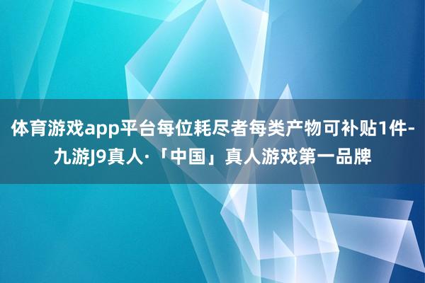 体育游戏app平台每位耗尽者每类产物可补贴1件-九游J9真人·「中国」真人游戏第一品牌