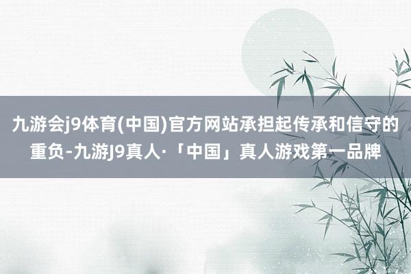 九游会j9体育(中国)官方网站承担起传承和信守的重负-九游J9真人·「中国」真人游戏第一品牌