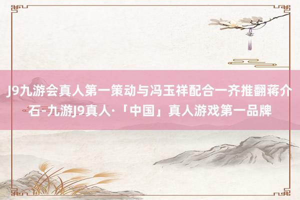 J9九游会真人第一策动与冯玉祥配合一齐推翻蒋介石-九游J9真人·「中国」真人游戏第一品牌