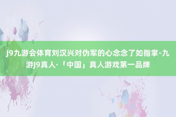 J9九游会体育刘汉兴对伪军的心念念了如指掌-九游J9真人·「中国」真人游戏第一品牌