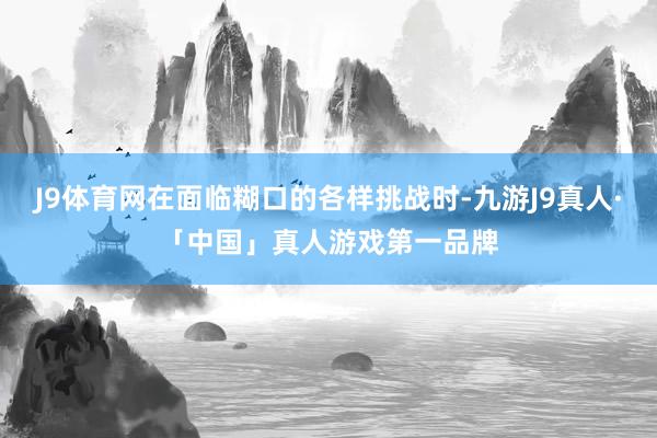 J9体育网在面临糊口的各样挑战时-九游J9真人·「中国」真人游戏第一品牌