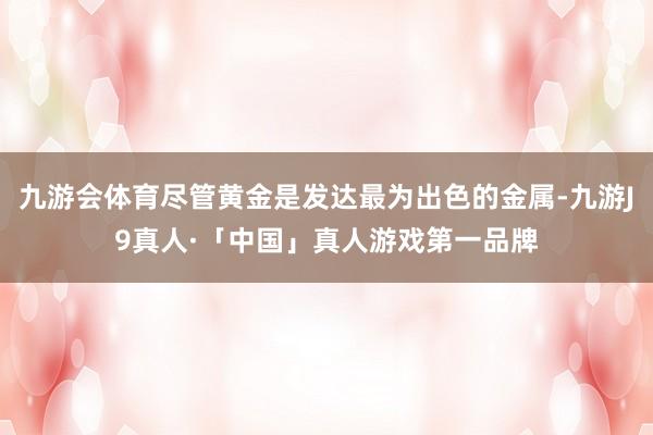 九游会体育尽管黄金是发达最为出色的金属-九游J9真人·「中国」真人游戏第一品牌