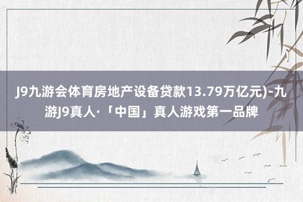 J9九游会体育房地产设备贷款13.79万亿元)-九游J9真人·「中国」真人游戏第一品牌