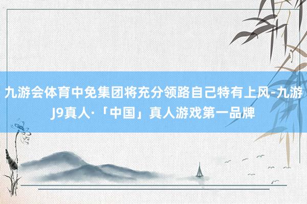 九游会体育中免集团将充分领路自己特有上风-九游J9真人·「中国」真人游戏第一品牌