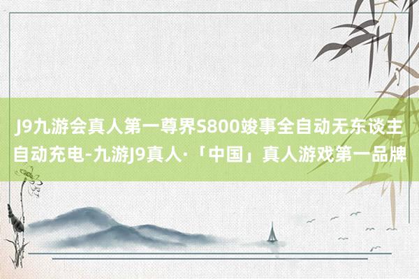J9九游会真人第一尊界S800竣事全自动无东谈主自动充电-九游J9真人·「中国」真人游戏第一品牌