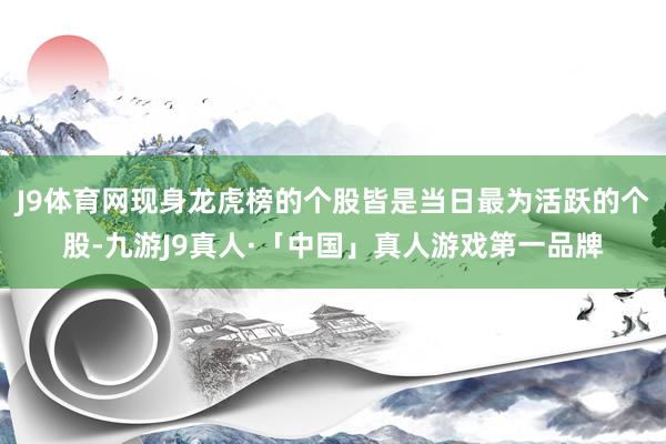 J9体育网现身龙虎榜的个股皆是当日最为活跃的个股-九游J9真人·「中国」真人游戏第一品牌