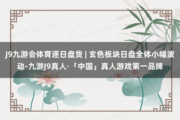 J9九游会体育逐日盘货 | 玄色板块日盘全体小幅波动-九游J9真人·「中国」真人游戏第一品牌