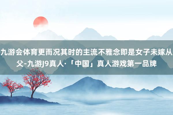 九游会体育更而况其时的主流不雅念即是女子未嫁从父-九游J9真人·「中国」真人游戏第一品牌