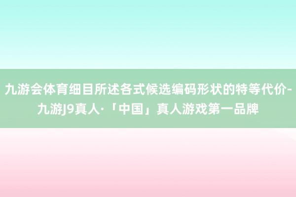 九游会体育细目所述各式候选编码形状的特等代价-九游J9真人·「中国」真人游戏第一品牌
