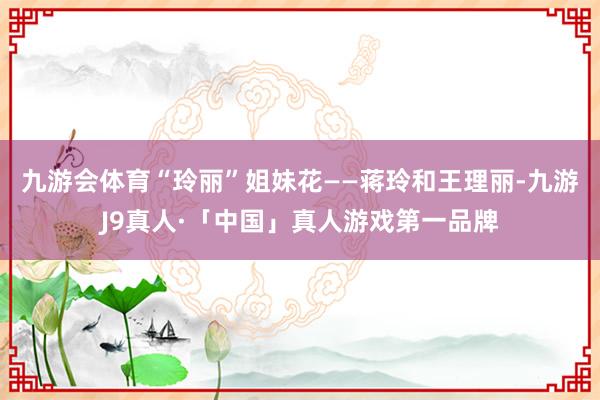 九游会体育“玲丽”姐妹花——蒋玲和王理丽-九游J9真人·「中国」真人游戏第一品牌