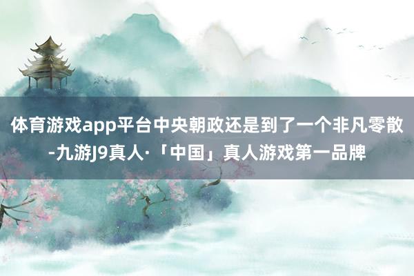 体育游戏app平台中央朝政还是到了一个非凡零散-九游J9真人·「中国」真人游戏第一品牌