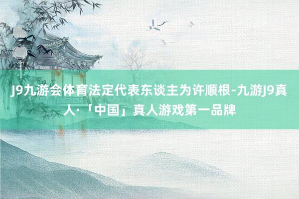 J9九游会体育法定代表东谈主为许顺根-九游J9真人·「中国」真人游戏第一品牌