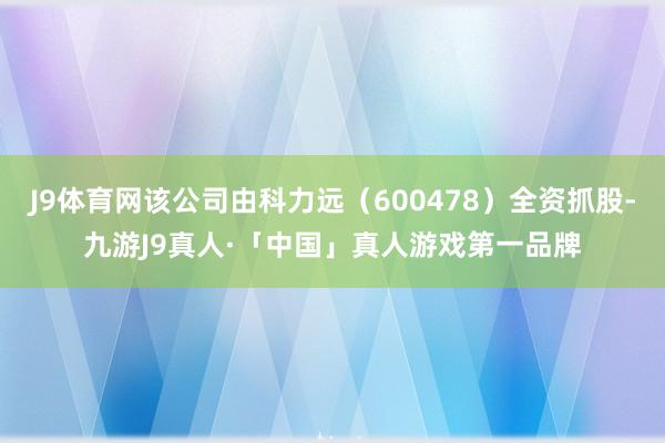 J9体育网该公司由科力远（600478）全资抓股-九游J9真人·「中国」真人游戏第一品牌