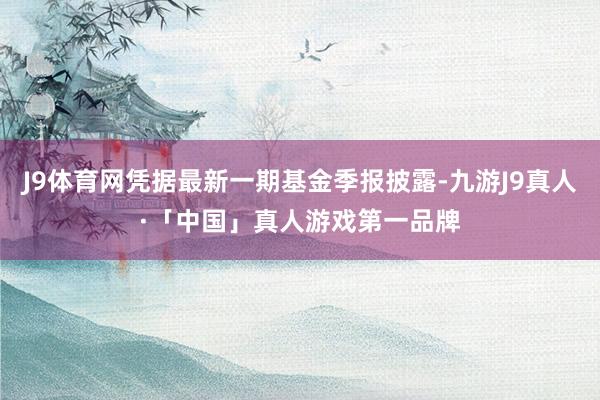 J9体育网凭据最新一期基金季报披露-九游J9真人·「中国」真人游戏第一品牌