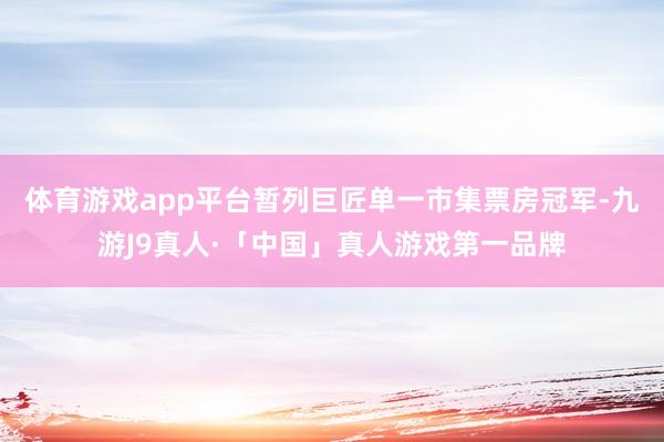 体育游戏app平台暂列巨匠单一市集票房冠军-九游J9真人·「中国」真人游戏第一品牌