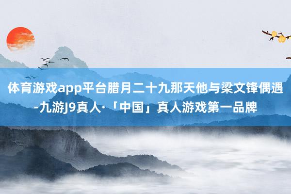 体育游戏app平台腊月二十九那天他与梁文锋偶遇-九游J9真人·「中国」真人游戏第一品牌