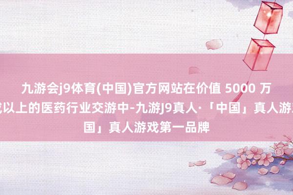 九游会j9体育(中国)官方网站在价值 5000 万好意思元或以上的医药行业交游中-九游J9真人·「中国」真人游戏第一品牌