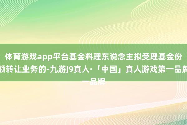 体育游戏app平台基金料理东说念主拟受理基金份额转让业务的-九游J9真人·「中国」真人游戏第一品牌