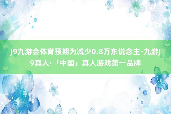 J9九游会体育预期为减少0.8万东说念主-九游J9真人·「中国」真人游戏第一品牌