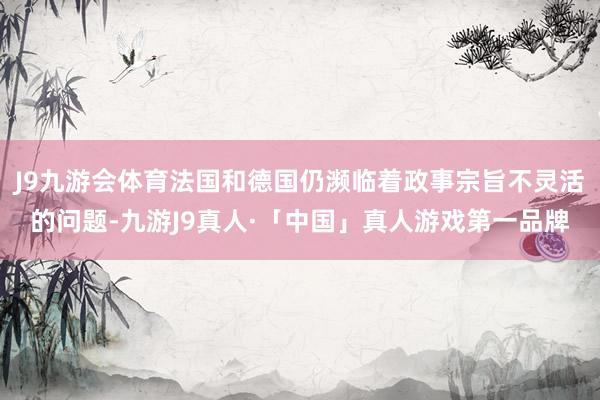J9九游会体育法国和德国仍濒临着政事宗旨不灵活的问题-九游J9真人·「中国」真人游戏第一品牌