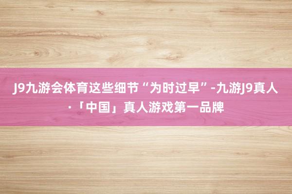 J9九游会体育这些细节“为时过早”-九游J9真人·「中国」真人游戏第一品牌