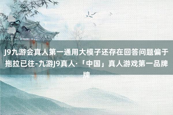 J9九游会真人第一通用大模子还存在回答问题偏于拖拉已往-九游J9真人·「中国」真人游戏第一品牌