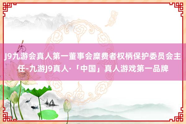J9九游会真人第一董事会糜费者权柄保护委员会主任-九游J9真人·「中国」真人游戏第一品牌