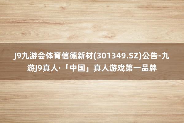 J9九游会体育信德新材(301349.SZ)公告-九游J9真人·「中国」真人游戏第一品牌
