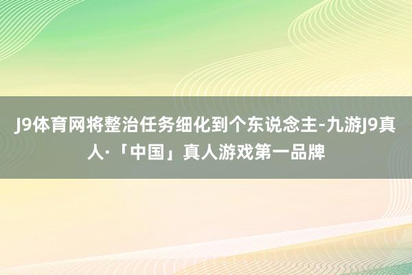 J9体育网将整治任务细化到个东说念主-九游J9真人·「中国」真人游戏第一品牌