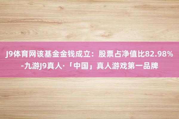 J9体育网该基金金钱成立：股票占净值比82.98%-九游J9真人·「中国」真人游戏第一品牌